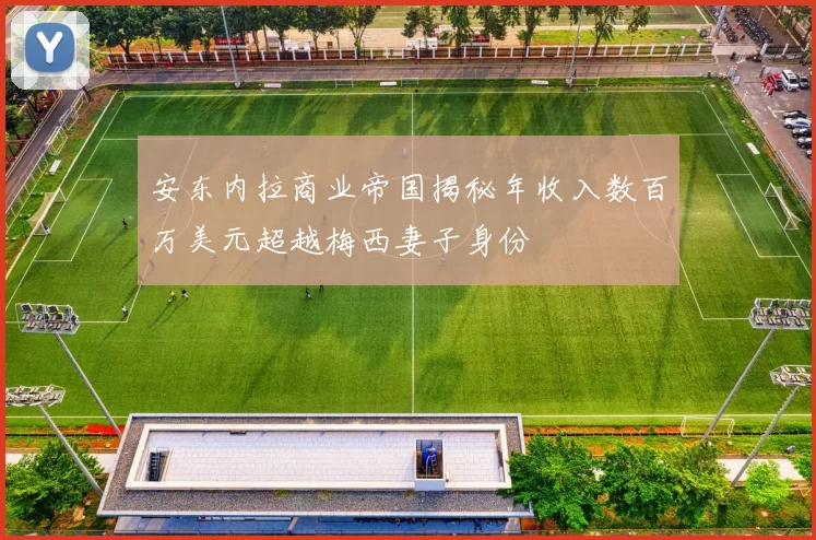 安东内拉商业帝国揭秘年收入数百万美元超越梅西妻子身份