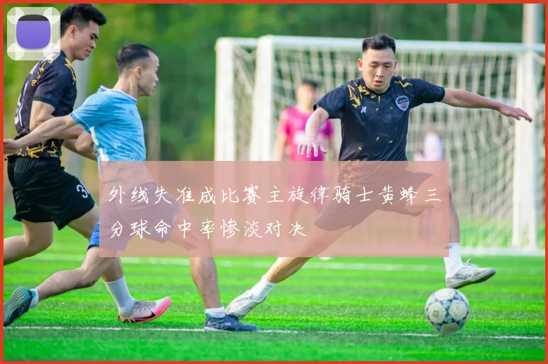 外线失准成比赛主旋律骑士黄蜂三分球命中率惨淡对决