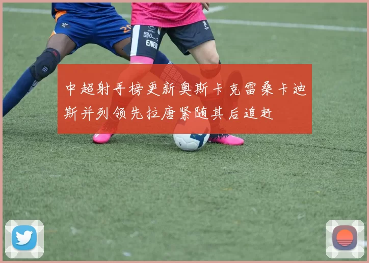 中超射手榜更新奥斯卡克雷桑卡迪斯并列领先拉唐紧随其后追赶