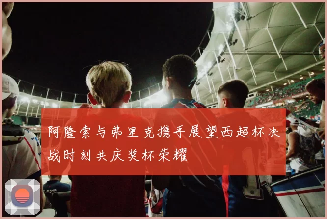 阿隆索与弗里克携手展望西超杯决战时刻共庆奖杯荣耀