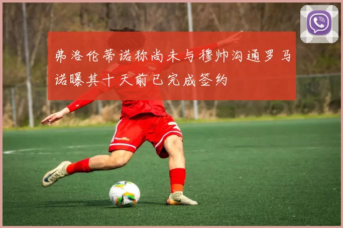 弗洛伦蒂诺称尚未与穆帅沟通罗马诺曝其十天前已完成签约