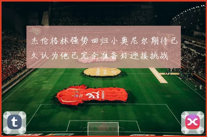 杰伦格林强势回归小奥尼尔期待已久认为他已完全准备好迎接挑战