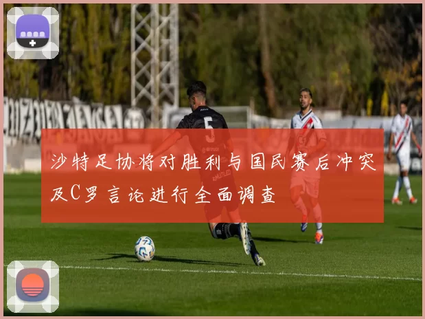沙特足协将对胜利与国民赛后冲突及C罗言论进行全面调查