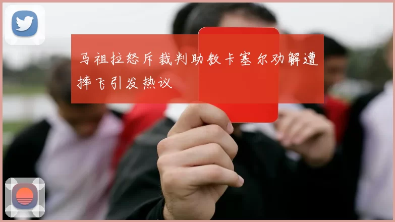 马祖拉怒斥裁判助教卡塞尔劝解遭摔飞引发热议