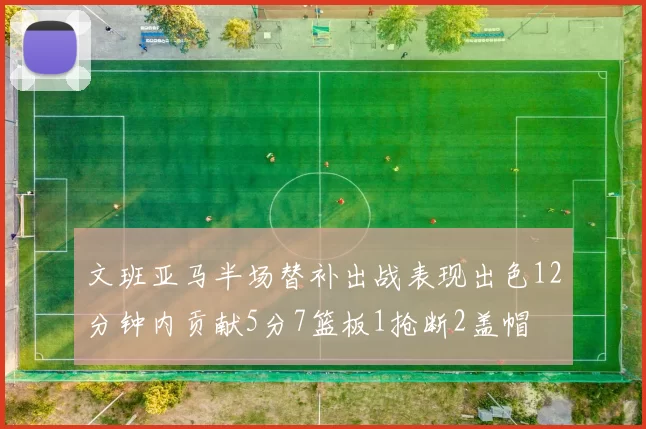 文班亚马半场替补出战表现出色12分钟内贡献5分7篮板1抢断2盖帽