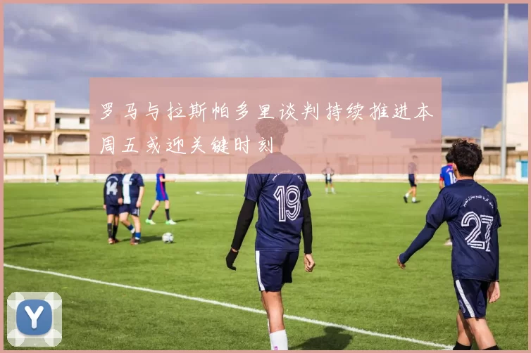 罗马与拉斯帕多里谈判持续推进本周五或迎关键时刻
